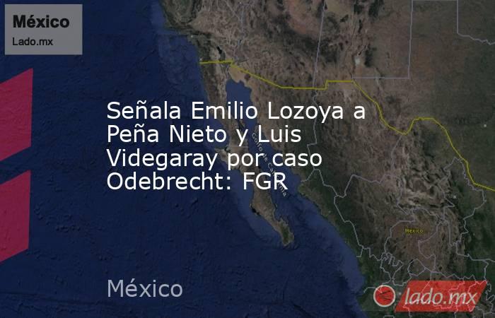 Señala Emilio Lozoya a Peña Nieto y Luis Videgaray por caso Odebrecht: FGR. Noticias en tiempo real