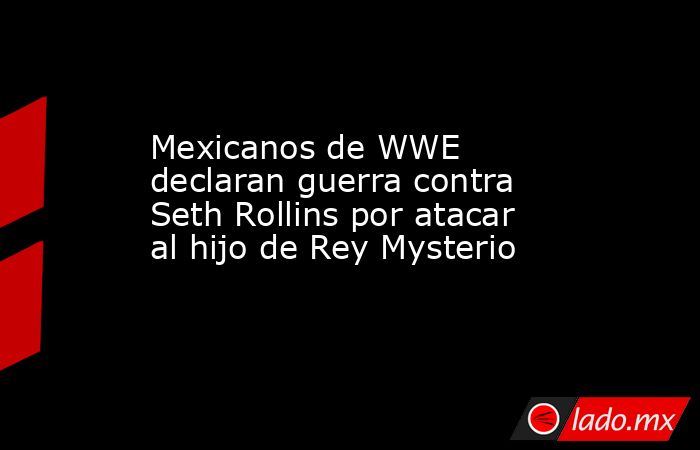 Mexicanos de WWE declaran guerra contra Seth Rollins por atacar al hijo de Rey Mysterio. Noticias en tiempo real