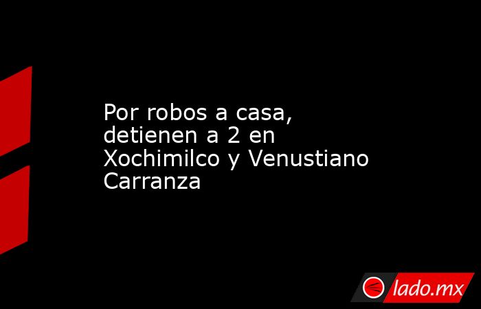 Por robos a casa, detienen a 2 en Xochimilco y Venustiano Carranza. Noticias en tiempo real
