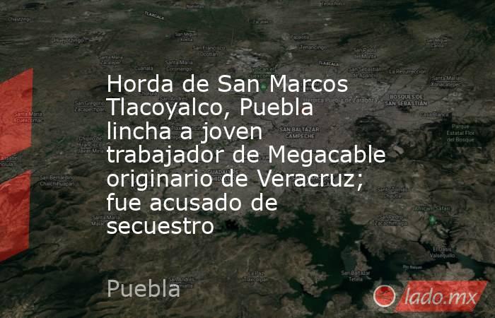 Horda de San Marcos Tlacoyalco, Puebla lincha a joven trabajador de Megacable originario de Veracruz; fue acusado de secuestro. Noticias en tiempo real