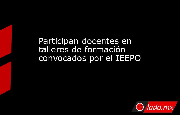 Participan docentes en talleres de formación convocados por el IEEPO. Noticias en tiempo real
