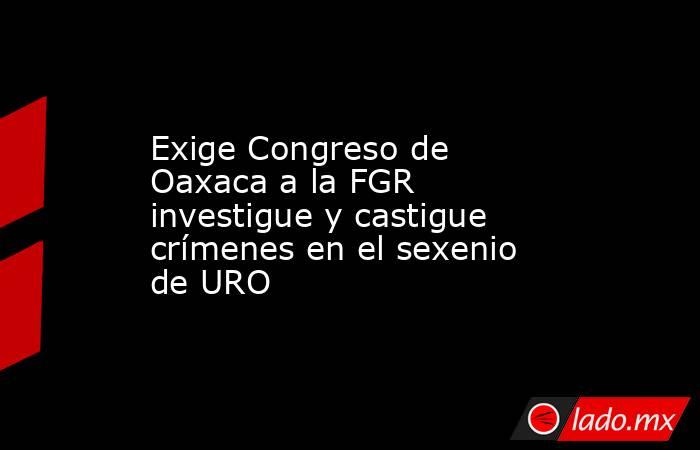 Exige Congreso de Oaxaca a la FGR investigue y castigue crímenes en el sexenio de URO. Noticias en tiempo real