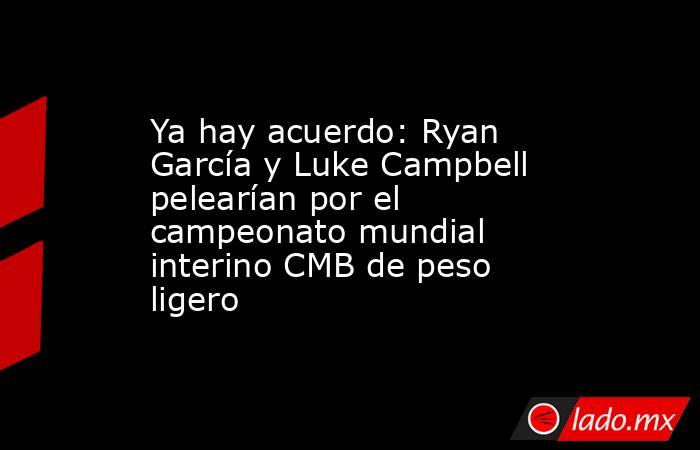 Ya hay acuerdo: Ryan García y Luke Campbell pelearían por el campeonato mundial interino CMB de peso ligero. Noticias en tiempo real