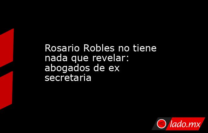 Rosario Robles no tiene nada que revelar: abogados de ex secretaria. Noticias en tiempo real