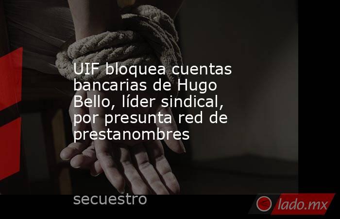 UIF bloquea cuentas bancarias de Hugo Bello, líder sindical, por presunta red de prestanombres. Noticias en tiempo real