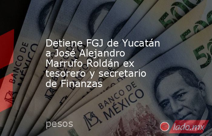 Detiene FGJ de Yucatán a José Alejandro Marrufo Roldán ex tesorero y secretario de Finanzas. Noticias en tiempo real