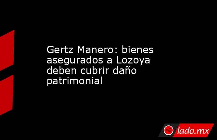 Gertz Manero: bienes asegurados a Lozoya deben cubrir daño patrimonial. Noticias en tiempo real