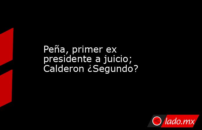 Peña, primer ex presidente a juicio; Calderon ¿Segundo?. Noticias en tiempo real
