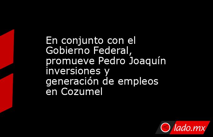 En conjunto con el Gobierno Federal, promueve Pedro Joaquín inversiones y generación de empleos en Cozumel. Noticias en tiempo real