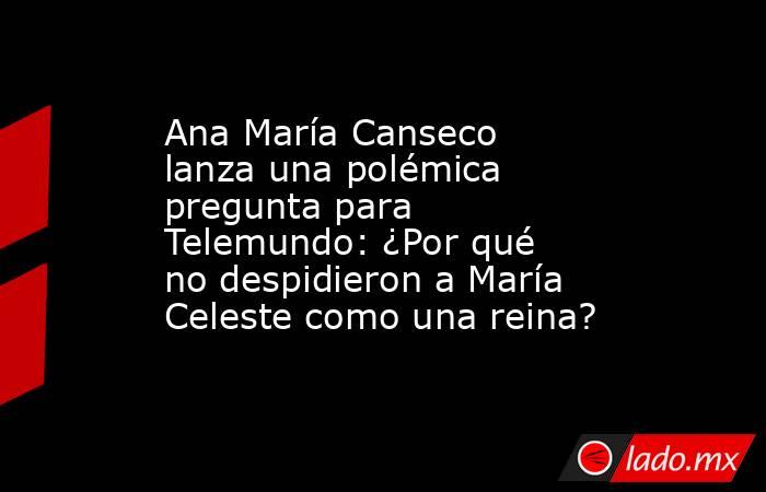 Ana María Canseco lanza una polémica pregunta para Telemundo: ¿Por qué no despidieron a María Celeste como una reina?. Noticias en tiempo real