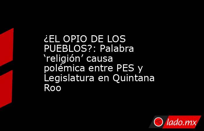 ¿EL OPIO DE LOS PUEBLOS?: Palabra ‘religión’ causa polémica entre PES y Legislatura en Quintana Roo. Noticias en tiempo real
