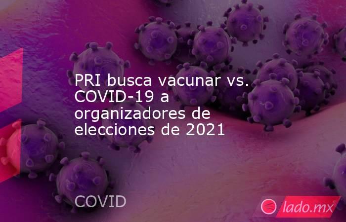 PRI busca vacunar vs. COVID-19 a organizadores de elecciones de 2021. Noticias en tiempo real