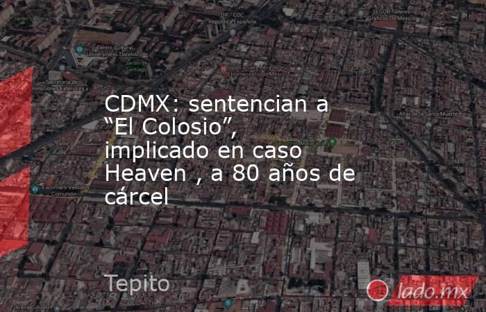 CDMX: sentencian a “El Colosio”, implicado en caso Heaven , a 80 años de cárcel. Noticias en tiempo real