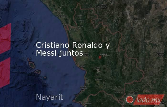 Cristiano Ronaldo y Messi juntos. Noticias en tiempo real