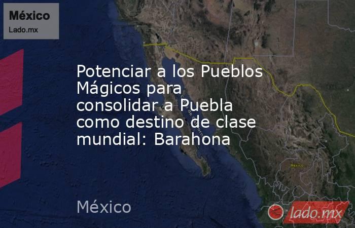 Potenciar a los Pueblos Mágicos para consolidar a Puebla como destino de clase mundial: Barahona. Noticias en tiempo real