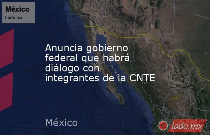 Anuncia gobierno federal que habrá diálogo con integrantes de la CNTE. Noticias en tiempo real