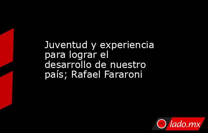 Juventud y experiencia para lograr el desarrollo de nuestro país; Rafael Fararoni. Noticias en tiempo real