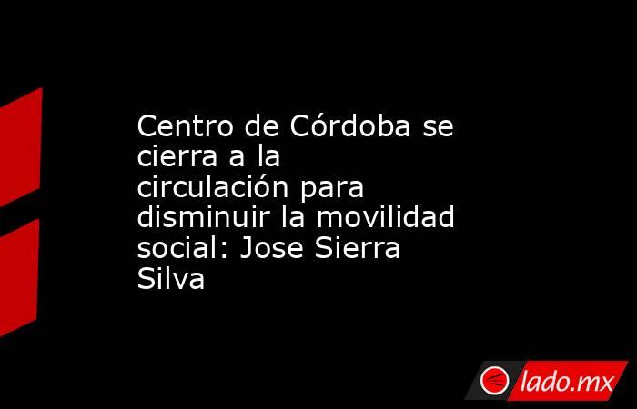 Centro de Córdoba se cierra a la circulación para disminuir la movilidad social: Jose Sierra Silva. Noticias en tiempo real