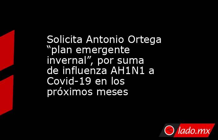 Solicita Antonio Ortega “plan emergente invernal”, por suma de influenza AH1N1 a Covid-19 en los próximos meses. Noticias en tiempo real