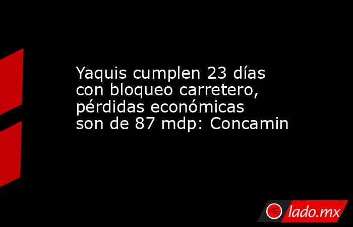 Yaquis cumplen 23 días con bloqueo carretero, pérdidas económicas son de 87 mdp: Concamin. Noticias en tiempo real