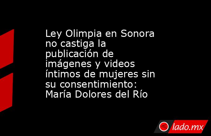 Ley Olimpia en Sonora no castiga la publicación de imágenes y videos íntimos de mujeres sin su consentimiento: María Dolores del Río. Noticias en tiempo real