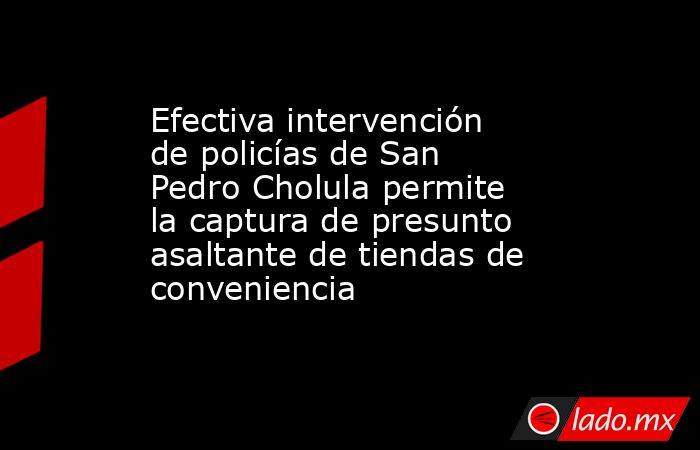 Efectiva intervención de policías de San Pedro Cholula permite la captura de presunto asaltante de tiendas de conveniencia. Noticias en tiempo real