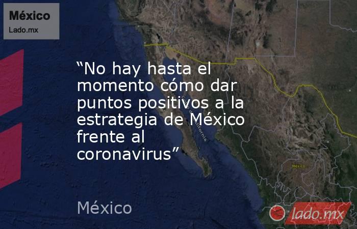 “No hay hasta el momento cómo dar puntos positivos a la estrategia de México frente al coronavirus”. Noticias en tiempo real