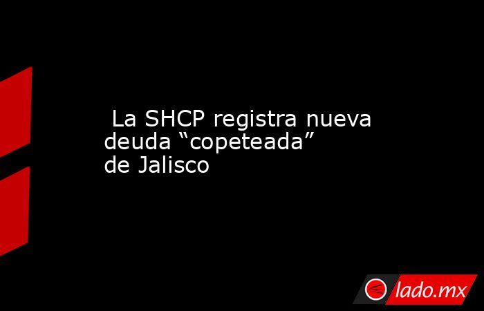  La SHCP registra nueva deuda “copeteada” de Jalisco. Noticias en tiempo real