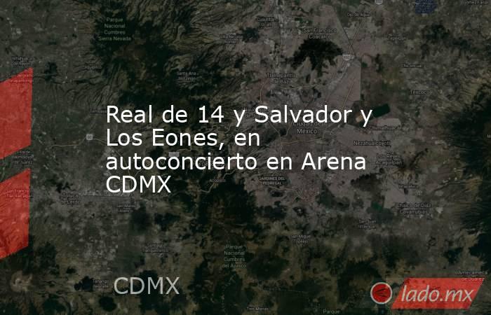 Real de 14 y Salvador y Los Eones, en autoconcierto en Arena CDMX . Noticias en tiempo real