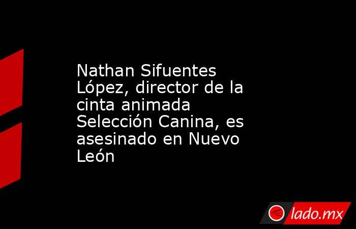 Nathan Sifuentes López, director de la cinta animada Selección Canina, es asesinado en Nuevo León. Noticias en tiempo real