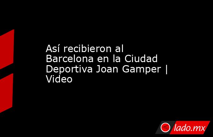Así recibieron al Barcelona en la Ciudad Deportiva Joan Gamper | Video. Noticias en tiempo real