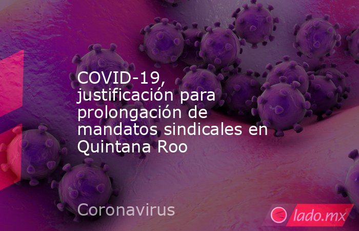 COVID-19, justificación para prolongación de mandatos sindicales en Quintana Roo. Noticias en tiempo real