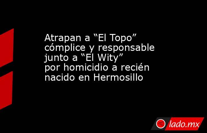 Atrapan a “El Topo” cómplice y responsable junto a “El Wity” por homicidio a recién nacido en Hermosillo. Noticias en tiempo real
