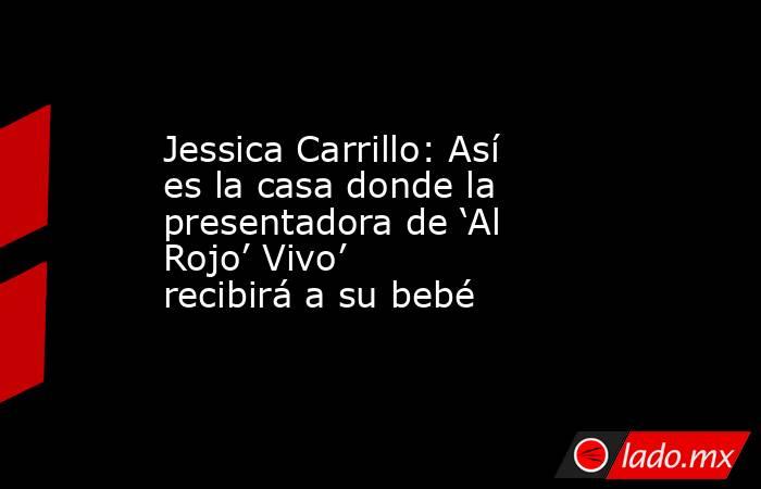 Jessica Carrillo: Así es la casa donde la presentadora de ‘Al Rojo’ Vivo’ recibirá a su bebé. Noticias en tiempo real