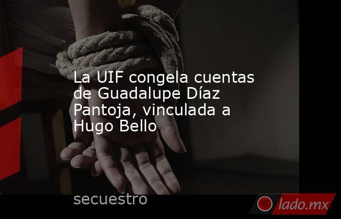La UIF congela cuentas de Guadalupe Díaz Pantoja, vinculada a Hugo Bello. Noticias en tiempo real
