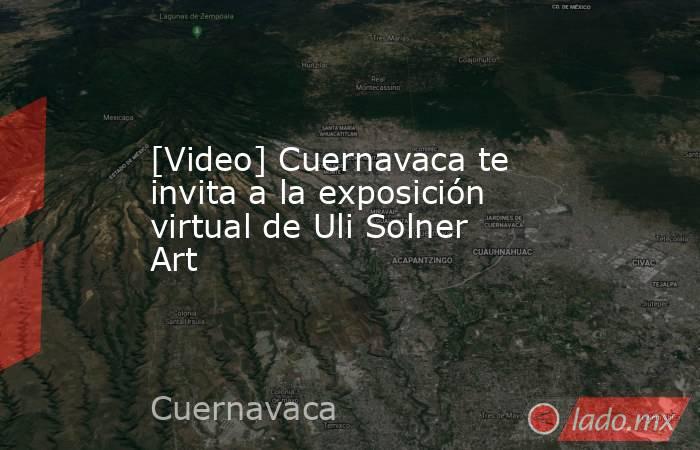 [Video] Cuernavaca te invita a la exposición virtual de Uli Solner Art. Noticias en tiempo real