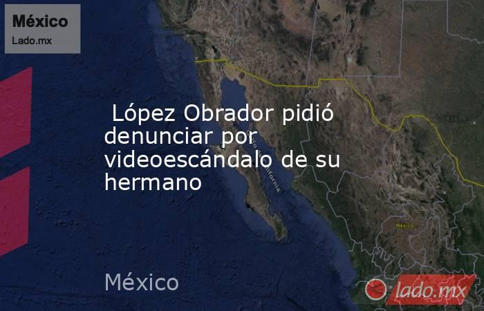  López Obrador pidió denunciar por videoescándalo de su hermano. Noticias en tiempo real