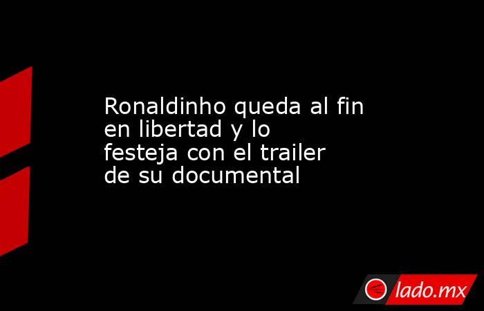 Ronaldinho queda al fin en libertad y lo festeja con el trailer de su documental. Noticias en tiempo real