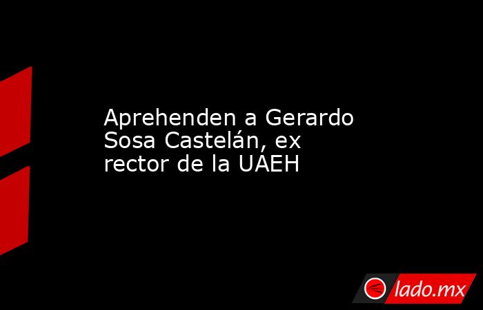 Aprehenden a Gerardo Sosa Castelán, ex rector de la UAEH. Noticias en tiempo real