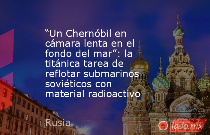 “Un Chernóbil en cámara lenta en el fondo del mar”: la titánica tarea de reflotar submarinos soviéticos con material radioactivo. Noticias en tiempo real