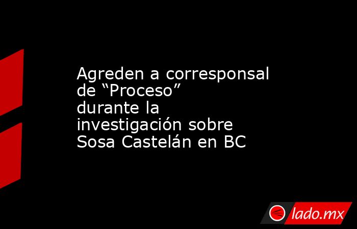 Agreden a corresponsal de “Proceso” durante la investigación sobre Sosa Castelán en BC. Noticias en tiempo real