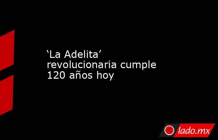 ‘La Adelita’ revolucionaria cumple 120 años hoy. Noticias en tiempo real