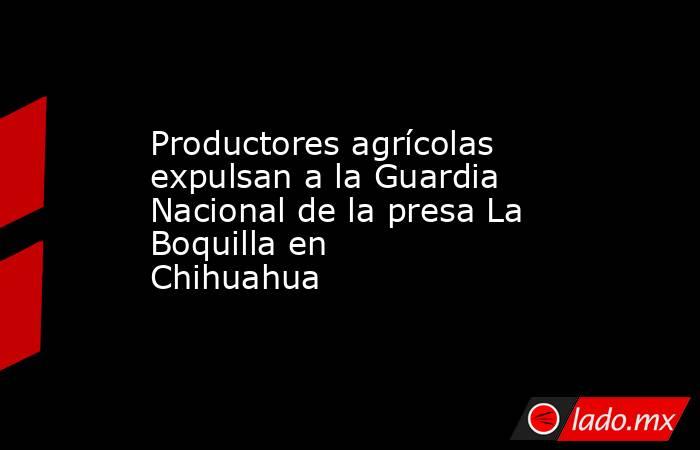 Productores agrícolas expulsan a la Guardia Nacional de la presa La Boquilla en Chihuahua 
. Noticias en tiempo real