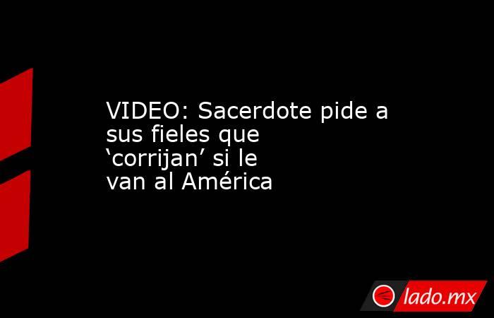 VIDEO: Sacerdote pide a sus fieles que ‘corrijan’ si le van al América. Noticias en tiempo real