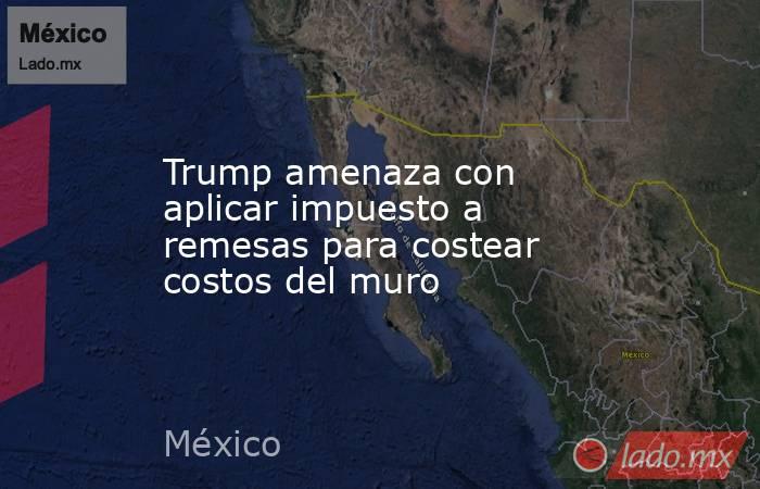 Trump amenaza con aplicar impuesto a remesas para costear costos del muro. Noticias en tiempo real