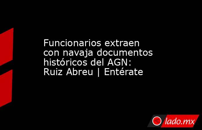 Funcionarios extraen con navaja documentos históricos del AGN: Ruiz Abreu | Entérate. Noticias en tiempo real