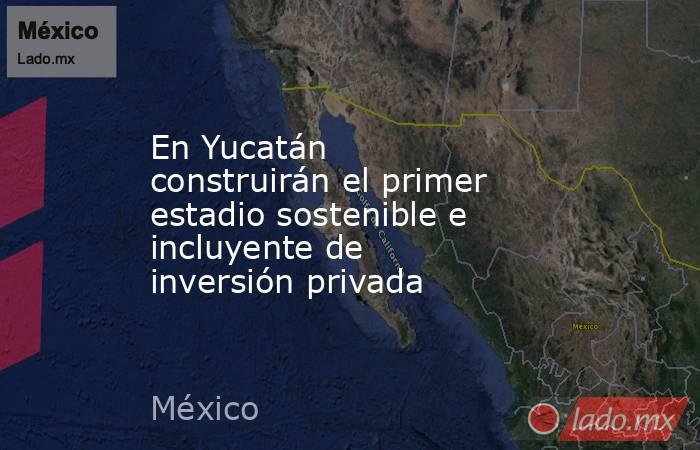 En Yucatán construirán el primer estadio sostenible e incluyente de inversión privada. Noticias en tiempo real