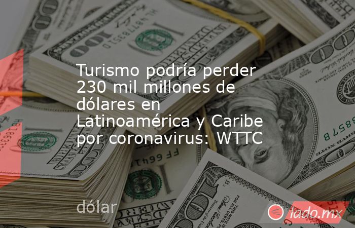 Turismo podría perder 230 mil millones de dólares en Latinoamérica y Caribe por coronavirus: WTTC. Noticias en tiempo real
