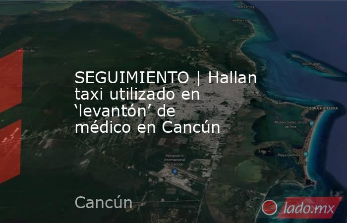 SEGUIMIENTO | Hallan taxi utilizado en ‘levantón’ de médico en Cancún. Noticias en tiempo real