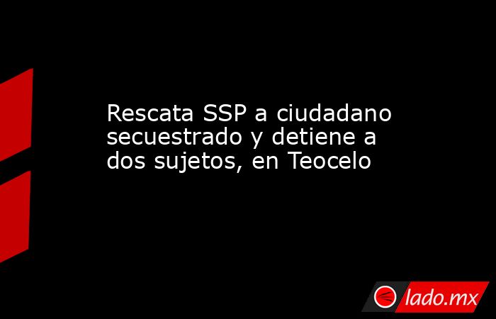 Rescata SSP a ciudadano secuestrado y detiene a dos sujetos, en Teocelo. Noticias en tiempo real